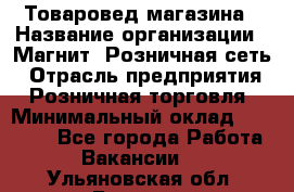 Товаровед магазина › Название организации ­ Магнит, Розничная сеть › Отрасль предприятия ­ Розничная торговля › Минимальный оклад ­ 33 400 - Все города Работа » Вакансии   . Ульяновская обл.,Барыш г.